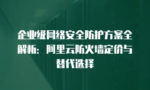企业级网络安全防护方案全解析：阿里云防火墙定价与替代选择