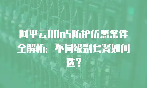阿里云DDoS防护优惠条件全解析：不同级别套餐如何选？