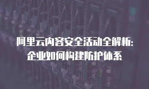 阿里云内容安全活动全解析：企业如何构建防护体系