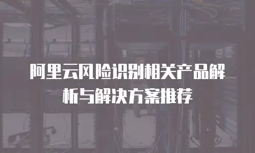 阿里云风险识别相关产品解析与解决方案推荐