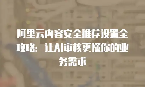 阿里云内容安全推荐设置全攻略：让AI审核更懂你的业务需求
