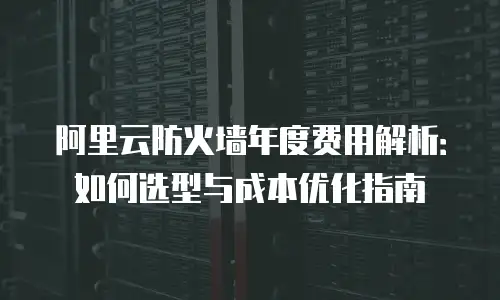 阿里云防火墙年度费用解析：如何选型与成本优化指南