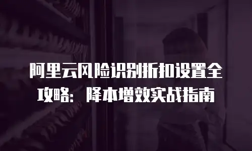 阿里云风险识别折扣设置全攻略：降本增效实战指南