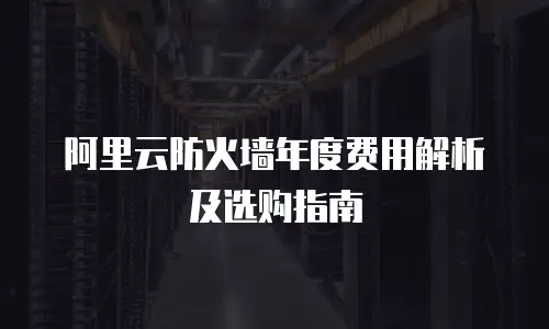 阿里云防火墙年度费用解析及选购指南