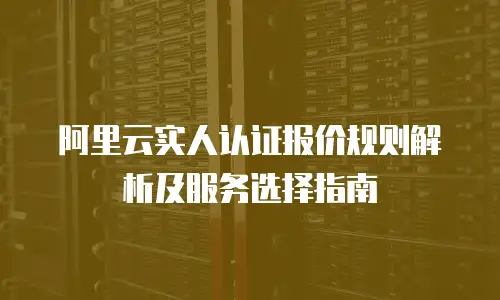 阿里云实人认证报价规则解析及服务选择指南