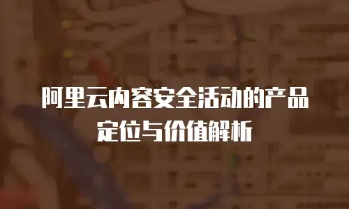 阿里云内容安全活动的产品定位与价值解析