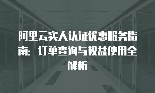 阿里云实人认证优惠服务指南：订单查询与权益使用全解析