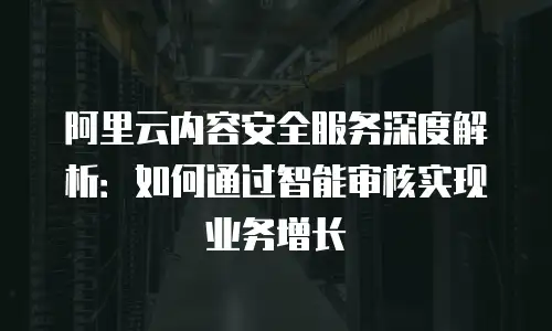 阿里云内容安全服务深度解析：如何通过智能审核实现业务增长