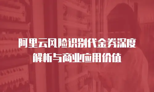 阿里云风险识别代金券深度解析与商业应用价值