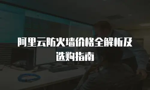 阿里云防火墙价格全解析及选购指南
