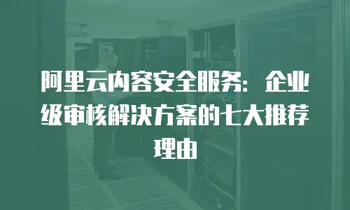 阿里云内容安全服务：企业级审核解决方案的七大推荐理由