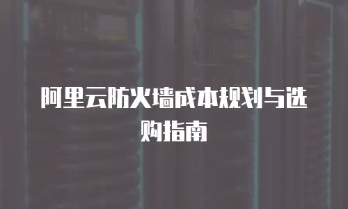 阿里云防火墙成本规划与选购指南