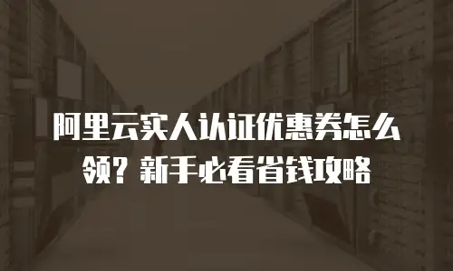 阿里云实人认证优惠券怎么领？新手必看省钱攻略