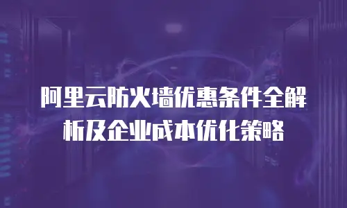 阿里云防火墙优惠条件全解析及企业成本优化策略