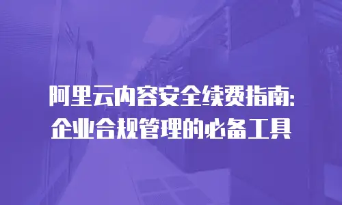 阿里云内容安全续费指南：企业合规管理的必备工具