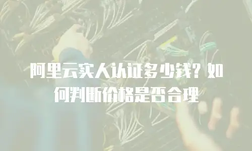 阿里云实人认证多少钱？如何判断价格是否合理
