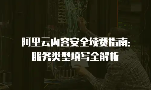 阿里云内容安全续费指南：服务类型填写全解析