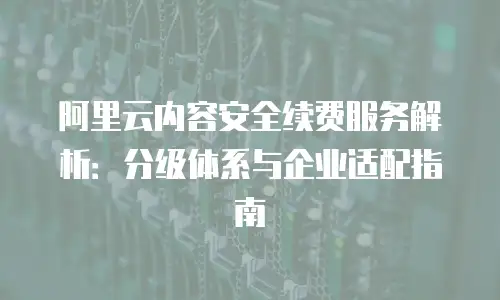 阿里云内容安全续费服务解析：分级体系与企业适配指南