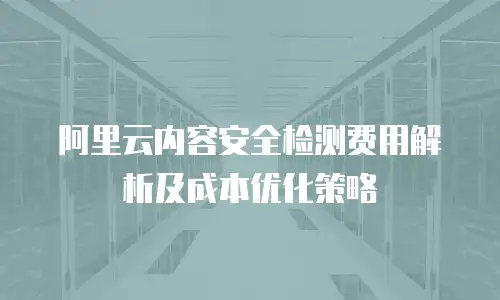 阿里云内容安全检测费用解析及成本优化策略