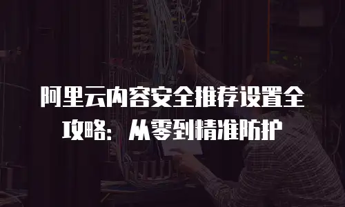 阿里云内容安全推荐设置全攻略：从零到精准防护