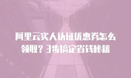 阿里云实人认证优惠券怎么领取？3步搞定省钱秘籍