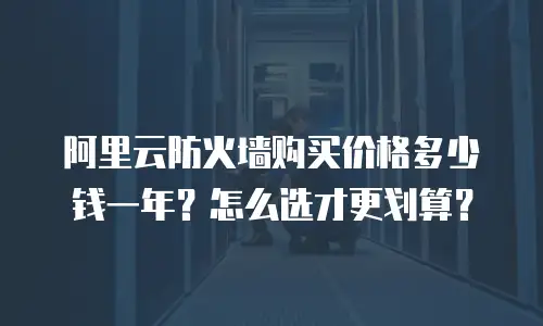 阿里云防火墙购买价格多少钱一年？怎么选才更划算？