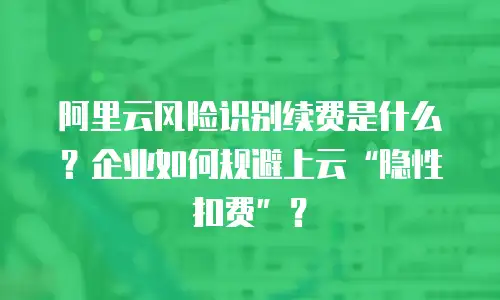 阿里云风险识别续费是什么？企业如何规避上云“隐性扣费”？