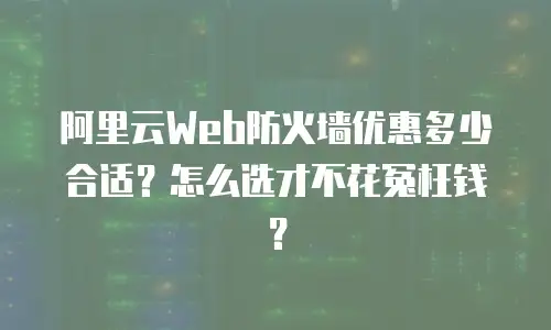 阿里云Web防火墙优惠多少合适？怎么选才不花冤枉钱？