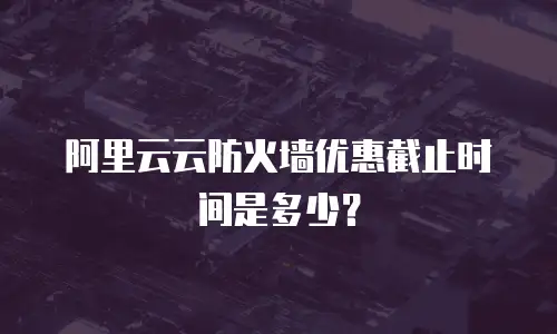 阿里云云防火墙优惠截止时间是多少？