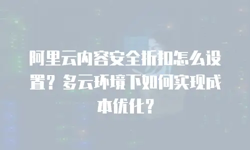 阿里云内容安全折扣怎么设置？多云环境下如何实现成本优化？