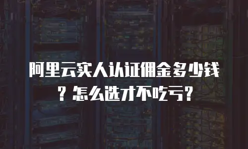 阿里云实人认证佣金多少钱？怎么选才不吃亏？