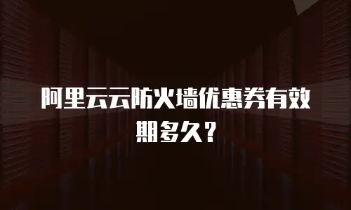 阿里云云防火墙优惠券有效期多久？