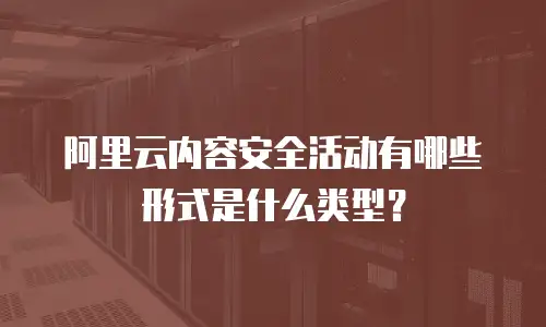 阿里云内容安全活动有哪些形式是什么类型？