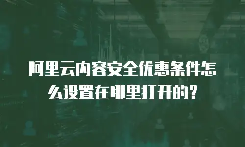 阿里云内容安全优惠条件怎么设置在哪里打开的？