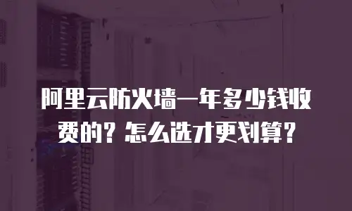 阿里云防火墙一年多少钱收费的？怎么选才更划算？