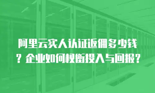 阿里云实人认证返佣多少钱？企业如何权衡投入与回报？