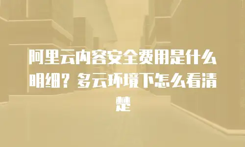 阿里云内容安全费用是什么明细？多云环境下怎么看清楚