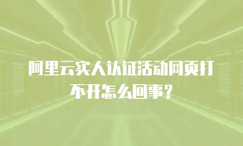 阿里云实人认证活动网页打不开怎么回事？