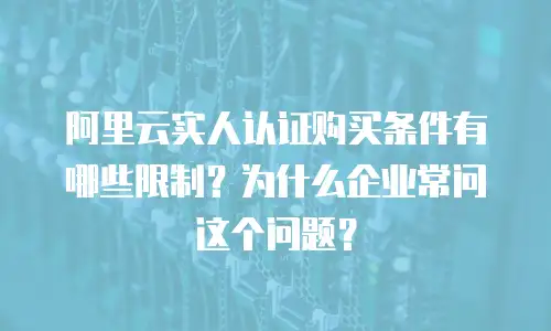 阿里云实人认证购买条件有哪些限制？为什么企业常问这个问题？