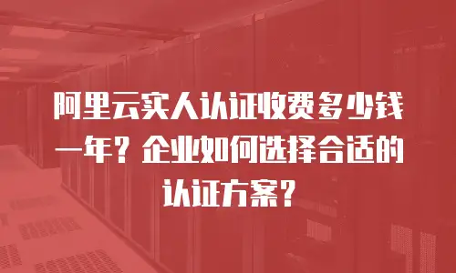 阿里云实人认证收费多少钱一年？企业如何选择合适的认证方案？
