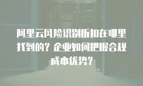 阿里云风险识别折扣在哪里找到的？企业如何把握合规成本优势？
