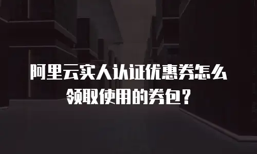 阿里云实人认证优惠券怎么领取使用的券包？
