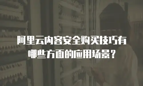 阿里云内容安全购买技巧有哪些方面的应用场景？