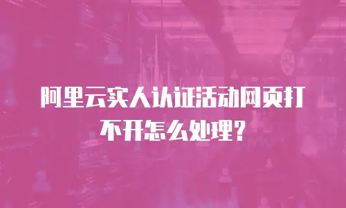 阿里云实人认证活动网页打不开怎么处理？