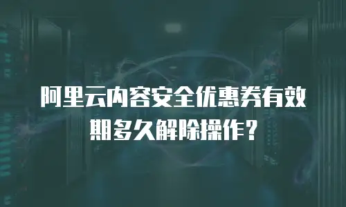 阿里云内容安全优惠券有效期多久解除操作？