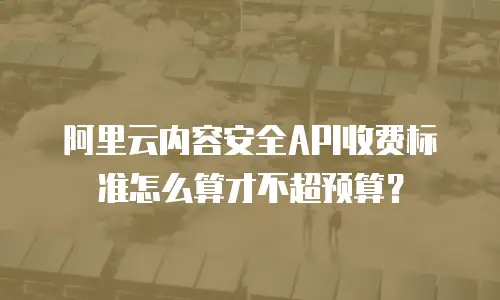 阿里云内容安全API收费标准怎么算才不超预算？
