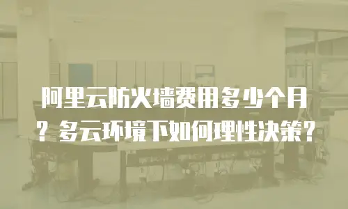 阿里云防火墙费用多少个月？多云环境下如何理性决策？