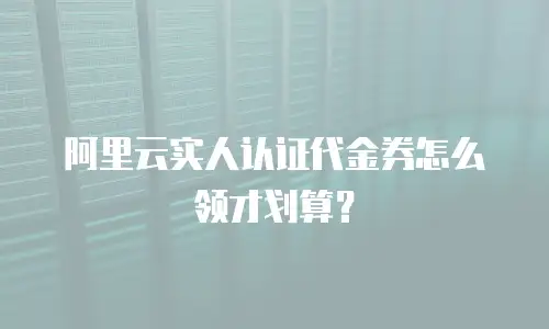 阿里云实人认证代金券怎么领才划算？
