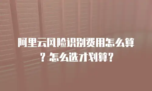 阿里云风险识别费用怎么算？怎么选才划算？