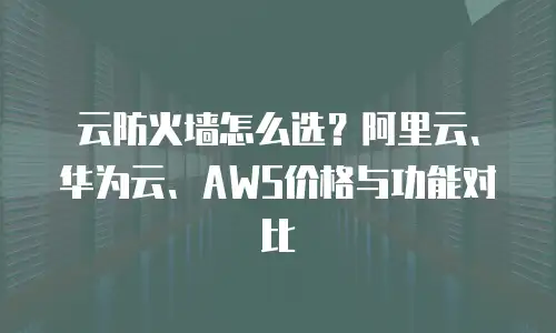 云防火墙怎么选？阿里云、华为云、AWS价格与功能对比